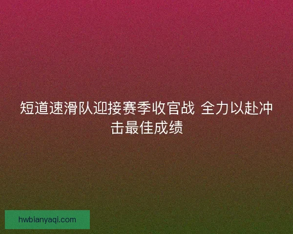 短道速滑队迎接赛季收官战 全力以赴冲击最佳成绩