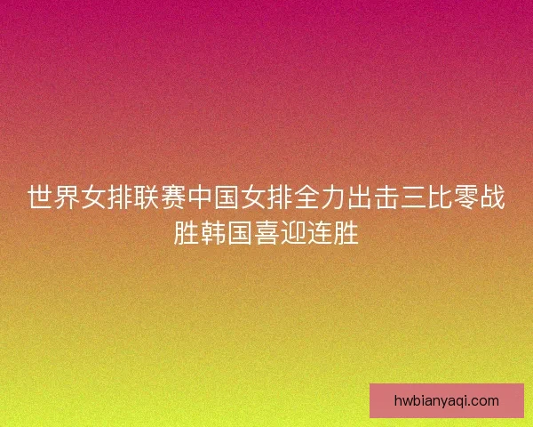 世界女排联赛中国女排全力出击三比零战胜韩国喜迎连胜