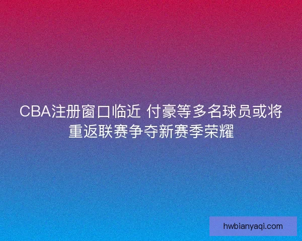 CBA注册窗口临近 付豪等多名球员或将重返联赛争夺新赛季荣耀