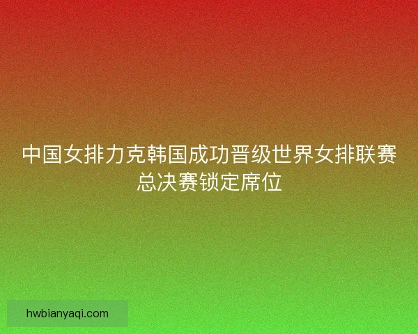 中国女排力克韩国成功晋级世界女排联赛总决赛锁定席位