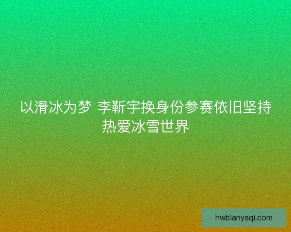 以滑冰为梦 李靳宇换身份参赛依旧坚持热爱冰雪世界