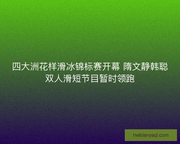 四大洲花样滑冰锦标赛开幕 隋文静韩聪双人滑短节目暂时领跑