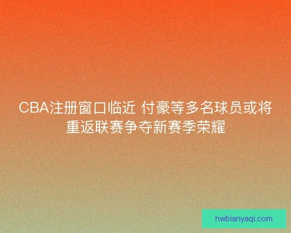 CBA注册窗口临近 付豪等多名球员或将重返联赛争夺新赛季荣耀